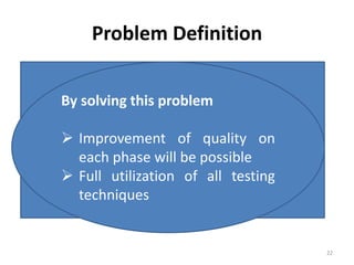 Problem Definition
Software development process models
Include testing as a single phase
But required in each phase
Error doesn't exist just in syntax
Can be in software requirements document,
design document, test plan
There exist a lot of testing techniques to find
those error
Now here first
problem raises
Which technique will be
suitable for
which phase software
development life cycle?
By solving this problem
 Improvement of quality on
each phase will be possible
 Full utilization of all testing
techniques
22
 
