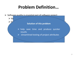 Problem Definition…
 Software quality is essential part of software project
 Varity of quality assurance and control activities
 Different quality attributes need different types of testing
Here another problem
raises
Which technique for
which attribute?
Solution of this problem
 help save time and produce quicker
results
 streamlined testing of project attributes
23
 