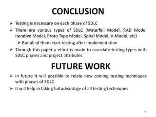 CONCLUSION
 Testing is necessary on each phase of SDLC
 There are various types of SDLC (Waterfall Model, RAD Mode,
Iterative Model, Proto Type Model, Spiral Model, V-Model, etc)
 But all of them start testing after implementation
 Through this paper a effort is made to associate testing types with
SDLC phases and project attributes
FUTURE WORK
 In future it will possible to relate new coming testing techniques
with phases of SDLC
 It will help in taking full advantage of all testing techniques
36
 