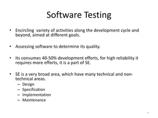 Software Testing
• Encircling variety of activities along the development cycle and
beyond, aimed at different goals.
• Assessing software to determine its quality.
• Its consumes 40-50% development efforts, for high reliability it
requires more efforts, it is a part of SE.
• SE is a very broad area, which have many technical and non-
technical areas.
– Design
– Specification
– Implementation
– Maintenance
4
 