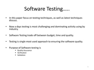 Software Testing…..
• In this paper focus on testing techniques, as well as latest techniques
discuss.
• Now a days testing is most challenging and dominating activity using by
industry.
• Software Testing trade off between budget, time and quality.
• Testing is single most used approach to ensuring the software quality.
• Purpose of Software testing is
 Quality Assurance
 Verification
 Validation
5
 