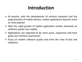 Introduction
 At present, with the development of wireless networks and the
popularization of mobile devices, mobile applications become more
an more popular
 With the rapid growth of mobile application market, demands on
software quality rises rapidly
 Applications are expected to be more quick, responsive and have
good user interface experiences
 Focus on mobile software quality only form the view of test and
validation
52
 