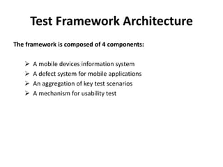 Test Framework Architecture
The framework is composed of 4 components:
 A mobile devices information system
 A defect system for mobile applications
 An aggregation of key test scenarios
 A mechanism for usability test
 