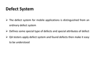 Defect System
 The defect system for mobile applications is distinguished from an
ordinary defect system
 Defines some special type of defects and special attributes of defect
 QA testers apply defect system and found defects then make it easy
to be understood
 