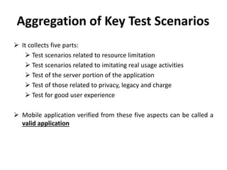 Aggregation of Key Test Scenarios
 It collects five parts:
 Test scenarios related to resource limitation
 Test scenarios related to imitating real usage activities
 Test of the server portion of the application
 Test of those related to privacy, legacy and charge
 Test for good user experience
 Mobile application verified from these five aspects can be called a
valid application
 