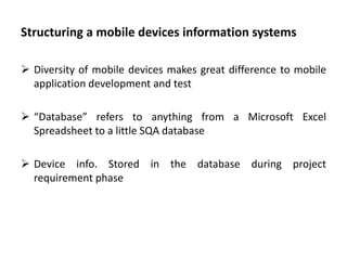 Structuring a mobile devices information systems
 Diversity of mobile devices makes great difference to mobile
application development and test
 “Database” refers to anything from a Microsoft Excel
Spreadsheet to a little SQA database
 Device info. Stored in the database during project
requirement phase
 