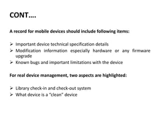 CONT….
A record for mobile devices should include following items:
 Important device technical specification details
 Modification information especially hardware or any firmware
upgrade
 Known bugs and important limitations with the device
For real device management, two aspects are highlighted:
 Library check-in and check-out system
 What device is a “clean” device
 