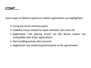 CONT….
Some types of defects typical on mobile applications are highlighted:
 Using too much memory space
 Usability issues related to input methods, font sizes etc
 Application “not playing nicely” on the device means not
compatible with other applications
 Not handling private data securely
 Application not conforming third party to the agreements
 