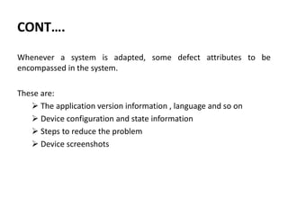 CONT….
Whenever a system is adapted, some defect attributes to be
encompassed in the system.
These are:
 The application version information , language and so on
 Device configuration and state information
 Steps to reduce the problem
 Device screenshots
 