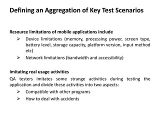 Defining an Aggregation of Key Test Scenarios
Resource limitations of mobile applications include
 Device limitations (memory, processing power, screen type,
battery level, storage capacity, platform version, input method
etc)
 Network limitations (bandwidth and accessibility)
Imitating real usage activities
QA testers imitates some strange activities during testing the
application and divide these activities into two aspects:
 Compatible with other programs
 How to deal with accidents
 