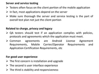 Server and service testing
 Testers often focus on the client portion of the mobile application
 In fact, most applications depend on the server
 Make sure thorough the server and service testing is the part of
overall test plan not just the client portion
Related to charge, privacy and legacy
 QA testers should test if an application complies with policies,
protocols and agreements which the application must meet.
 Common agreements are Android License Agreement
Requirements, Mobile Carrier/Operator Requirements and
Application Certification Requirements, etc
For good user experience
 The first concern is installation and upgrade
 The second is user interface experience
 The third is stability and responsiveness
 
