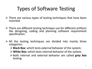Types of Software Testing
 There are various types of testing techniques that have been
invented.
 There are different testing technique use for different artifacts
like designing, coding and planning software requirement
specification.
 All the testing techniques are divided into mainly three
categories:
Black Box: which tests external behavior of the system.
White Box: which tests internal behavior of the system.
Both internal and external behavior are called grey box
testing.
8
 