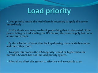 Load priority means the load where is necessary to apply the power
immediately .
In this thesis we can try to develop one thing that in the period of the
power failing or load shading the IPS backup the power supply but not at
a time every room.
By the selection of us 1st time backup drawing room or kitchen room
and then other room.
To apply this process the IPS longevity would be higher than the
normal IPS which has not this load priority system.
After all we think this system to effective and acceptable to us.
 