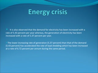  It is also observed that the demand for electricity has been increased with a
rate of 5.43 percent per year whereas, the generation of electricity has been
increased with a rate of 5.37 percent per year.
The lower increasing rate of generation (5.37 percent) than that of the demand
(5.43 percent) has accelerated the rate of load shedding which has been increased
at a rate of 6.72 percent per annum during the same period.
 