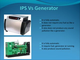  It is fully automatic.
 It does not require any fuel as like a
generator.
 It also does not produce any sound
pollution like a generator.
 It is fully automatic .
 It require fuel, generator at running.
 It also produce sound pollution.
 