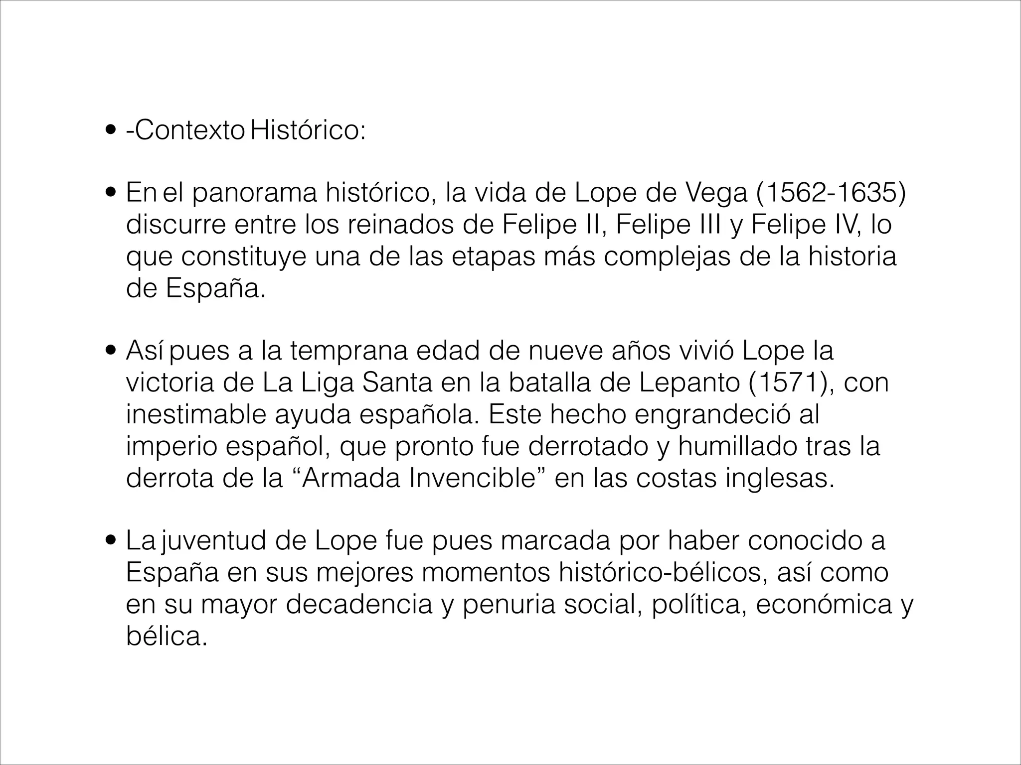 • -Contexto Histórico:
• En el panorama histórico, la vida de Lope de Vega (1562-1635)
discurre entre los reinados de Felipe II, Felipe III y Felipe IV, lo
que constituye una de las etapas más complejas de la historia
de España.
• Así pues a la temprana edad de nueve años vivió Lope la
victoria de La Liga Santa en la batalla de Lepanto (1571), con
inestimable ayuda española. Este hecho engrandeció al
imperio español, que pronto fue derrotado y humillado tras la
derrota de la “Armada Invencible” en las costas inglesas.
• La juventud de Lope fue pues marcada por haber conocido a
España en sus mejores momentos histórico-bélicos, así como
en su mayor decadencia y penuria social, política, económica y
bélica.
 