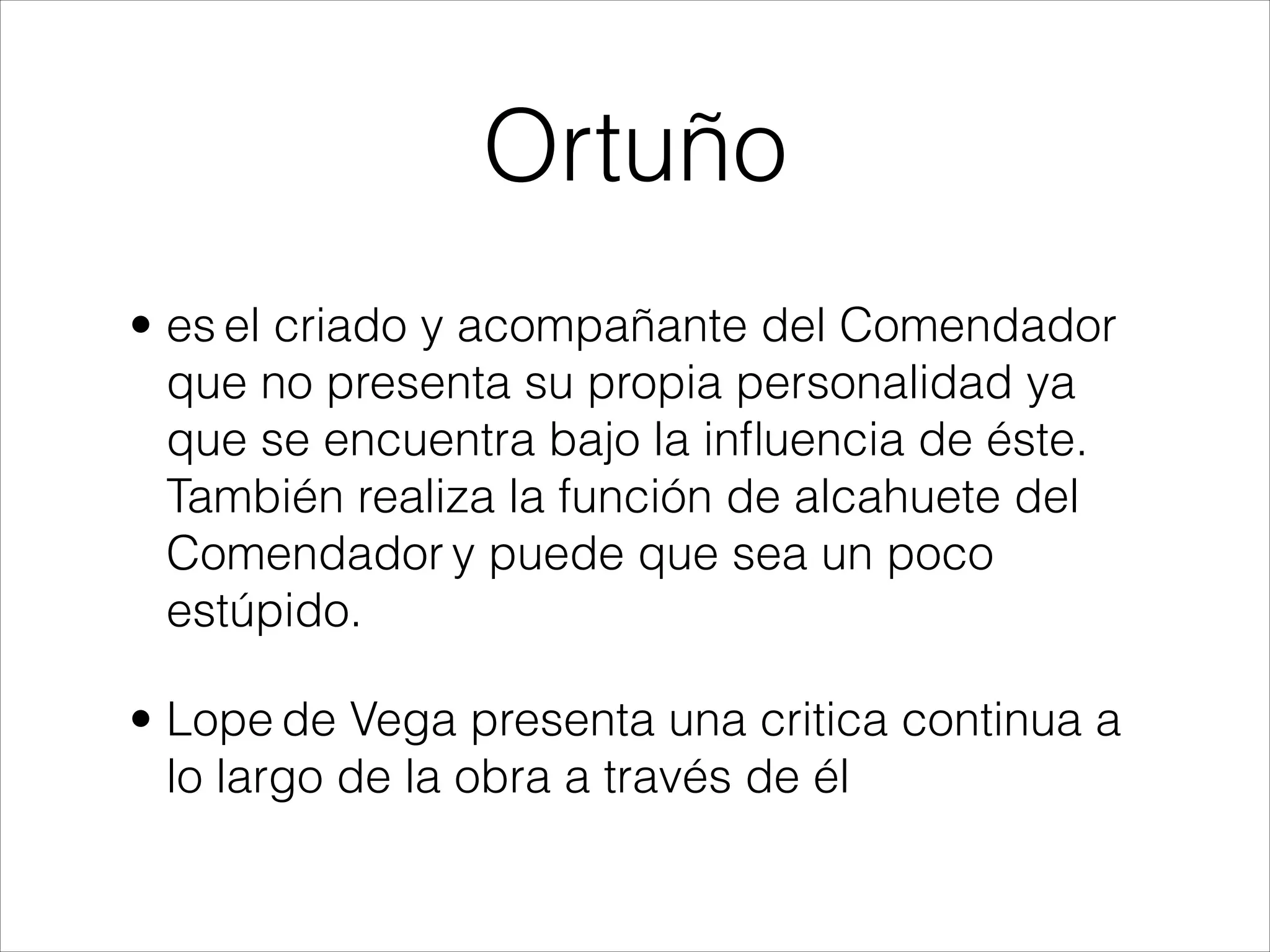 Ortuño
• es el criado y acompañante del Comendador
que no presenta su propia personalidad ya
que se encuentra bajo la inﬂuencia de éste.
También realiza la función de alcahuete del
Comendador y puede que sea un poco
estúpido.
• Lope de Vega presenta una critica continua a
lo largo de la obra a través de él
 