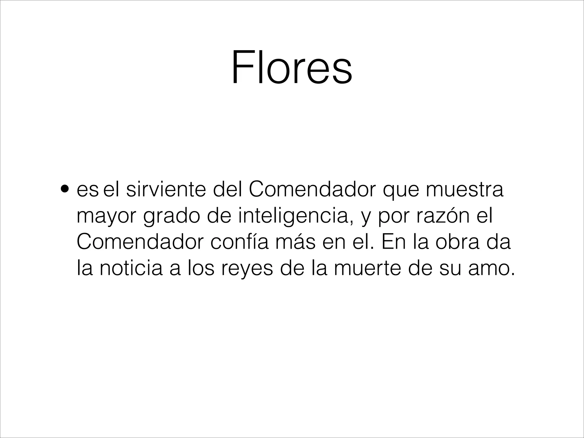 Flores
• es el sirviente del Comendador que muestra
mayor grado de inteligencia, y por razón el
Comendador confía más en el. En la obra da
la noticia a los reyes de la muerte de su amo.
 