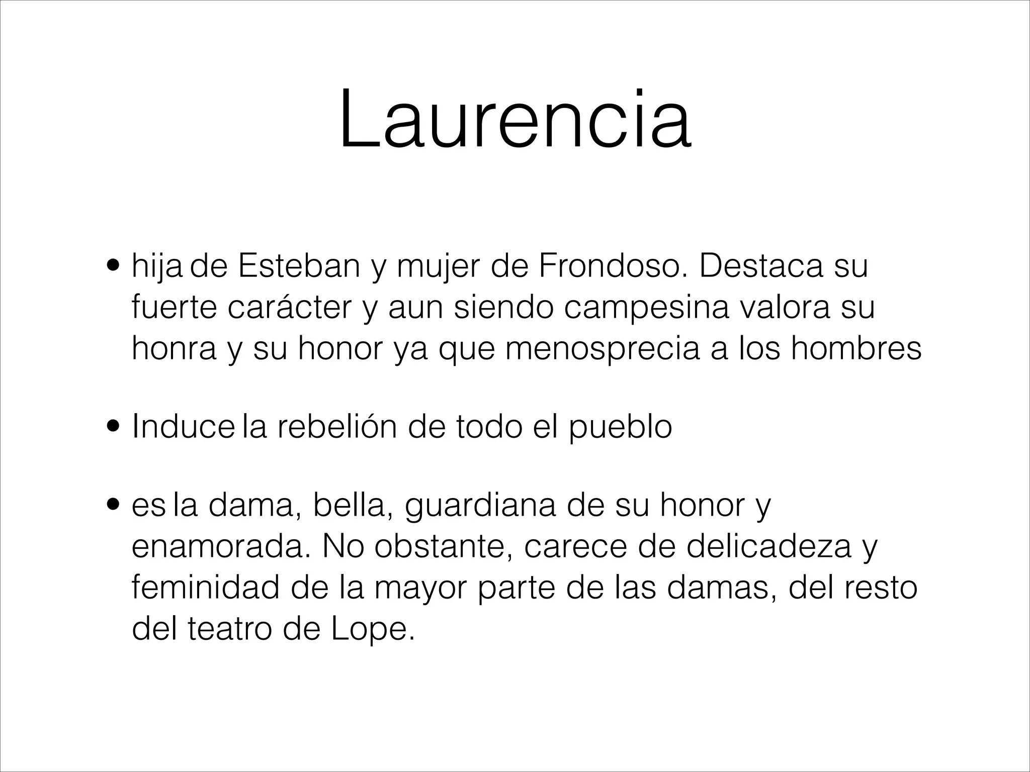 Laurencia
• hija de Esteban y mujer de Frondoso. Destaca su
fuerte carácter y aun siendo campesina valora su
honra y su honor ya que menosprecia a los hombres
• Induce la rebelión de todo el pueblo
• es la dama, bella, guardiana de su honor y
enamorada. No obstante, carece de delicadeza y
feminidad de la mayor parte de las damas, del resto
del teatro de Lope.
 