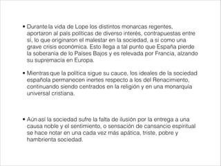 • Durante la vida de Lope los distintos monarcas regentes,
aportaron al país políticas de diverso interés, contrapuestas entre
sí, lo que originaron el malestar en la sociedad, a si como una
grave crisis económica. Esto llega a tal punto que España pierde
la soberanía de lo Países Bajos y es relevada por Francia, alzando
su supremacía en Europa.
• Mientras que la política sigue su cauce, los ideales de la sociedad
española permanecen inertes respecto a los del Renacimiento,
continuando siendo centrados en la religión y en una monarquía
universal cristiana.
!
• Aún así la sociedad sufre la falta de ilusión por la entrega a una
causa noble y el sentimiento, o sensación de cansancio espiritual
se hace notar en una cada vez más apática, triste, pobre y
hambrienta sociedad.
 