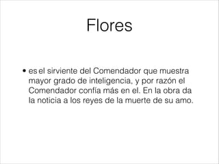 Flores
• es el sirviente del Comendador que muestra
mayor grado de inteligencia, y por razón el
Comendador confía más en el. En la obra da
la noticia a los reyes de la muerte de su amo.
 