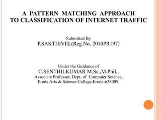 A PATTERN MATCHING APPROACH
TO CLASSIFICATION OF INTERNET TRAFFIC
Submitted By
P.SAKTHIVEL(Reg.No. 2010PR197)
Under the Guidance of
C.SENTHILKUMAR M.Sc.,M.Phil.,
Associate Professor, Dept. of Computer Science,
Erode Arts & Science College,Erode-638009.
 