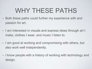WHY THESE PATHS
• Both these paths could further my experience with and
passion for art.
• I am interested in visuals and express ideas through art I
make, clothes I wear, and music I listen to.
• I am good at working and compromising with others, but
also work well independently.
• I know people with a history of working with technology and
design.
 