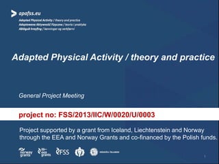 Adapted Physical Activity / theory and practice
General Project Meeting
Project supported by a grant from Iceland, Liechtenstein and Norway
through the EEA and Norway Grants and co-financed by the Polish funds.
project no: FSS/2013/IIC/W/0020/U/0003
1
 