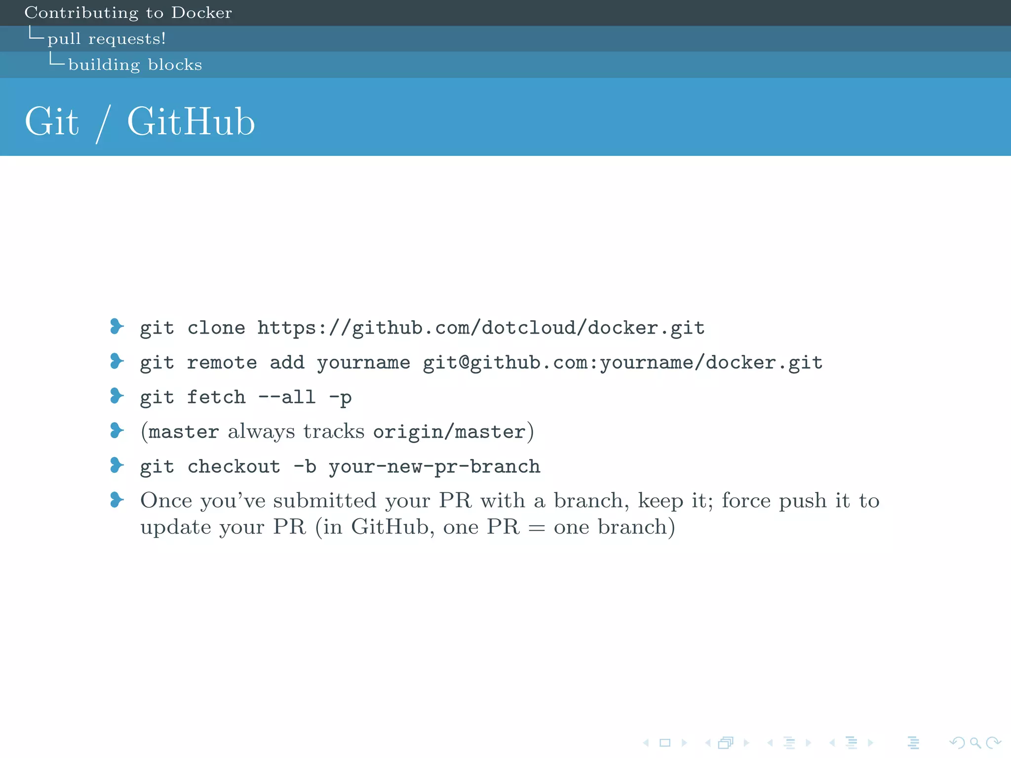 Contributing to Docker
pull requests!
building blocks
Git / GitHub
j git clone https://github.com/dotcloud/docker.git
j git remote add yourname git@github.com:yourname/docker.git
j git fetch --all -p
j (master always tracks origin/master)
j git checkout -b your-new-pr-branch
j Once you’ve submitted your PR with a branch, keep it; force push it to
update your PR (in GitHub, one PR = one branch)
 