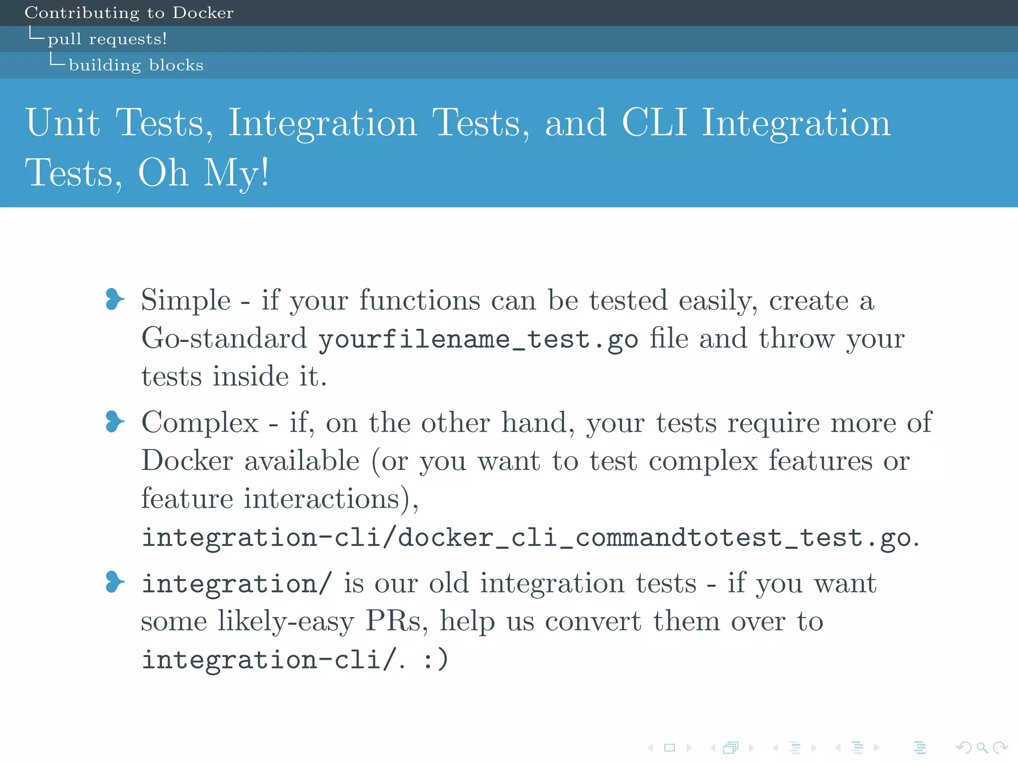 Contributing to Docker
pull requests!
building blocks
Unit Tests, Integration Tests, and CLI Integration
Tests, Oh My!
j Simple - if your functions can be tested easily, create a
Go-standard yourfilename_test.go ﬁle and throw your
tests inside it.
j Complex - if, on the other hand, your tests require more of
Docker available (or you want to test complex features or
feature interactions),
integration-cli/docker_cli_commandtotest_test.go.
j integration/ is our old integration tests - if you want
some likely-easy PRs, help us convert them over to
integration-cli/. :)
 