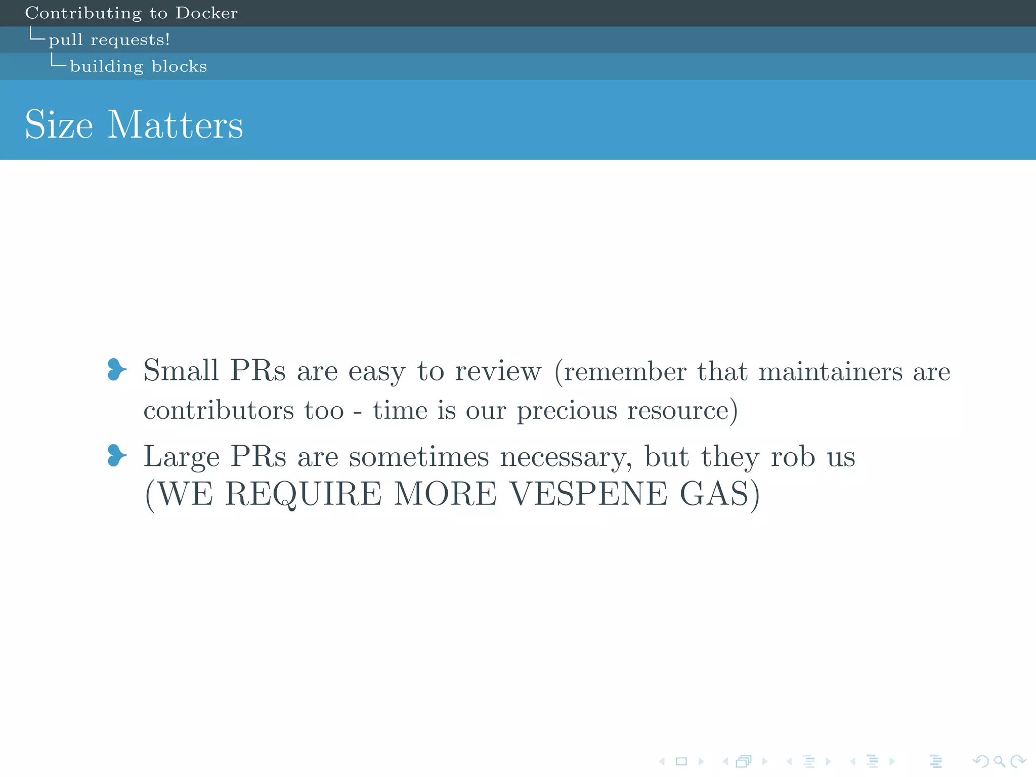 Contributing to Docker
pull requests!
building blocks
Size Matters
j Small PRs are easy to review (remember that maintainers are
contributors too - time is our precious resource)
j Large PRs are sometimes necessary, but they rob us
(WE REQUIRE MORE VESPENE GAS)
 