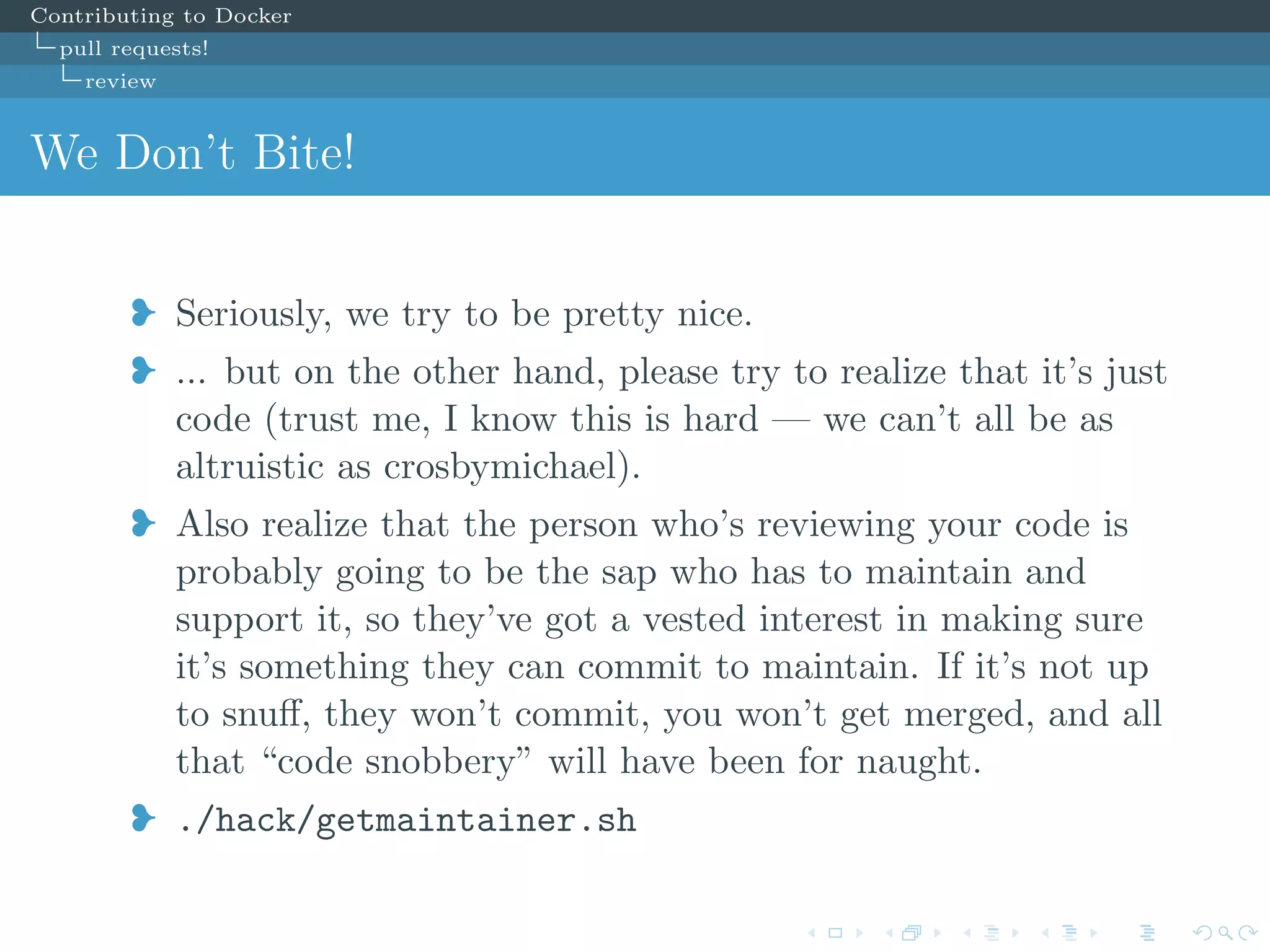 Contributing to Docker
pull requests!
review
We Don’t Bite!
j Seriously, we try to be pretty nice.
j ... but on the other hand, please try to realize that it’s just
code (trust me, I know this is hard — we can’t all be as
altruistic as crosbymichael).
j Also realize that the person who’s reviewing your code is
probably going to be the sap who has to maintain and
support it, so they’ve got a vested interest in making sure
it’s something they can commit to maintain. If it’s not up
to snuﬀ, they won’t commit, you won’t get merged, and all
that “code snobbery” will have been for naught.
j ./hack/getmaintainer.sh
 
