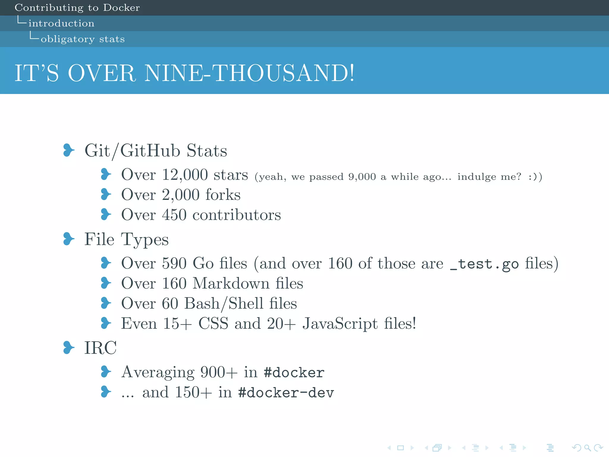 Contributing to Docker
introduction
obligatory stats
IT’S OVER NINE-THOUSAND!
j Git/GitHub Stats
j Over 12,000 stars (yeah, we passed 9,000 a while ago... indulge me? :))
j Over 2,000 forks
j Over 450 contributors
j File Types
j Over 590 Go ﬁles (and over 160 of those are _test.go ﬁles)
j Over 160 Markdown ﬁles
j Over 60 Bash/Shell ﬁles
j Even 15+ CSS and 20+ JavaScript ﬁles!
j IRC
j Averaging 900+ in #docker
j ... and 150+ in #docker-dev
 
