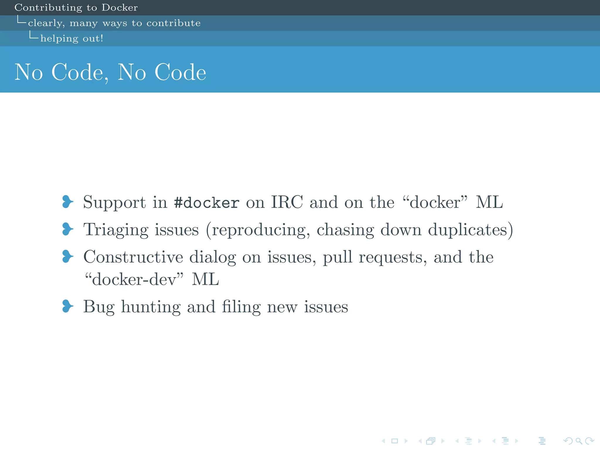 Contributing to Docker
clearly, many ways to contribute
helping out!
No Code, No Code
j Support in #docker on IRC and on the “docker” ML
j Triaging issues (reproducing, chasing down duplicates)
j Constructive dialog on issues, pull requests, and the
“docker-dev” ML
j Bug hunting and ﬁling new issues
 