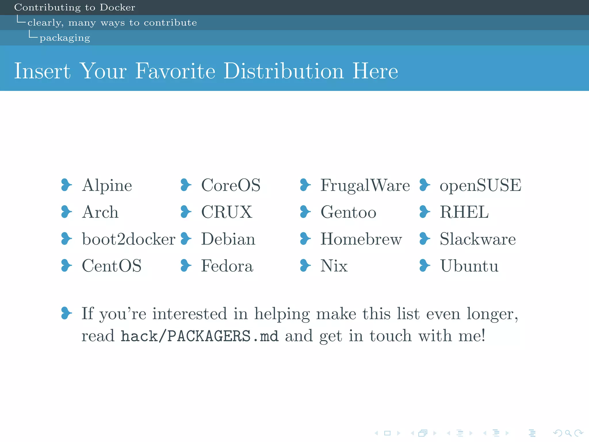 Contributing to Docker
clearly, many ways to contribute
packaging
Insert Your Favorite Distribution Here
j Alpine
j Arch
j boot2docker
j CentOS
j CoreOS
j CRUX
j Debian
j Fedora
j FrugalWare
j Gentoo
j Homebrew
j Nix
j openSUSE
j RHEL
j Slackware
j Ubuntu
j If you’re interested in helping make this list even longer,
read hack/PACKAGERS.md and get in touch with me!
 