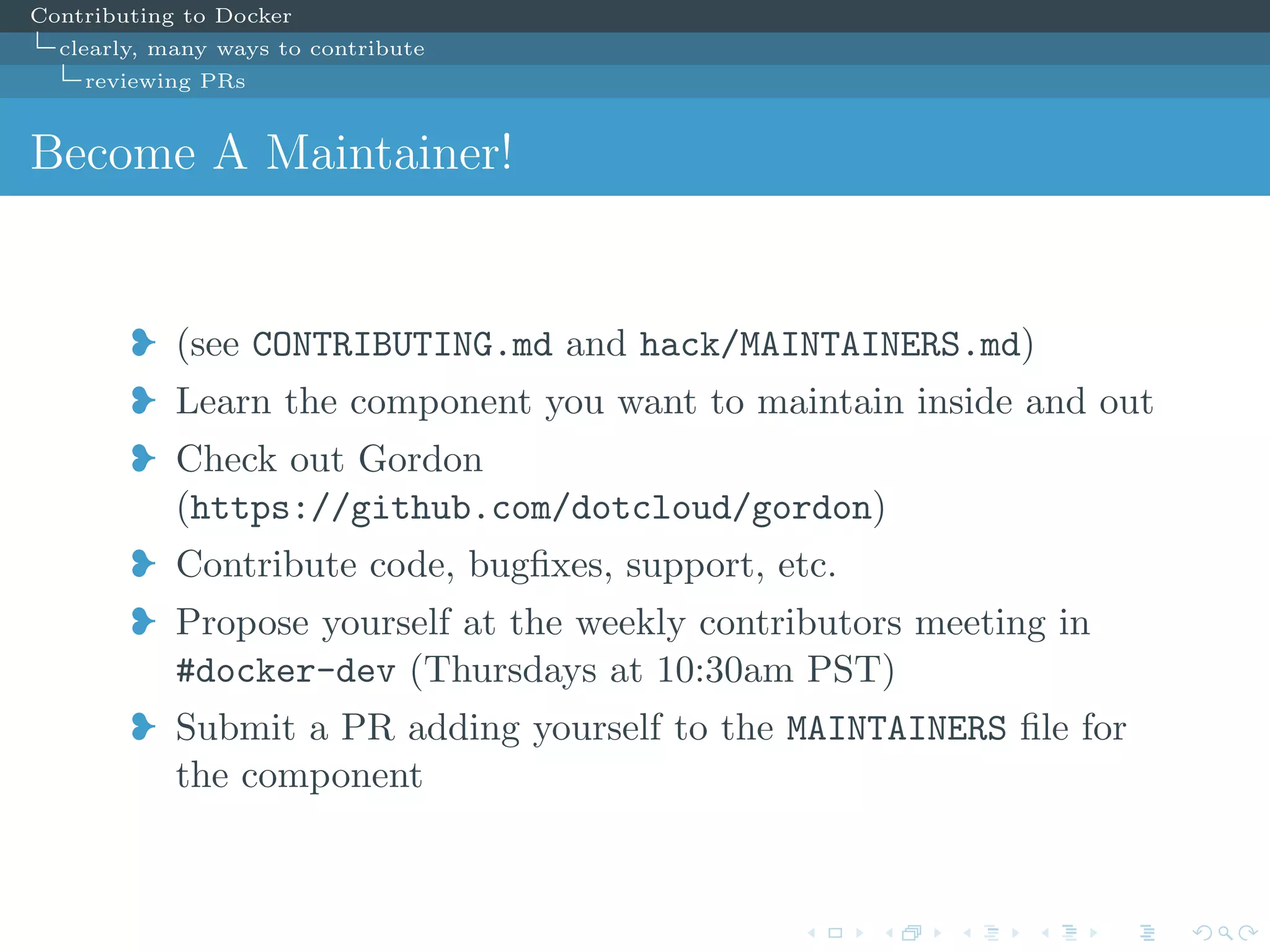 Contributing to Docker
clearly, many ways to contribute
reviewing PRs
Become A Maintainer!
j (see CONTRIBUTING.md and hack/MAINTAINERS.md)
j Learn the component you want to maintain inside and out
j Check out Gordon
(https://github.com/dotcloud/gordon)
j Contribute code, bugﬁxes, support, etc.
j Propose yourself at the weekly contributors meeting in
#docker-dev (Thursdays at 10:30am PST)
j Submit a PR adding yourself to the MAINTAINERS ﬁle for
the component
 