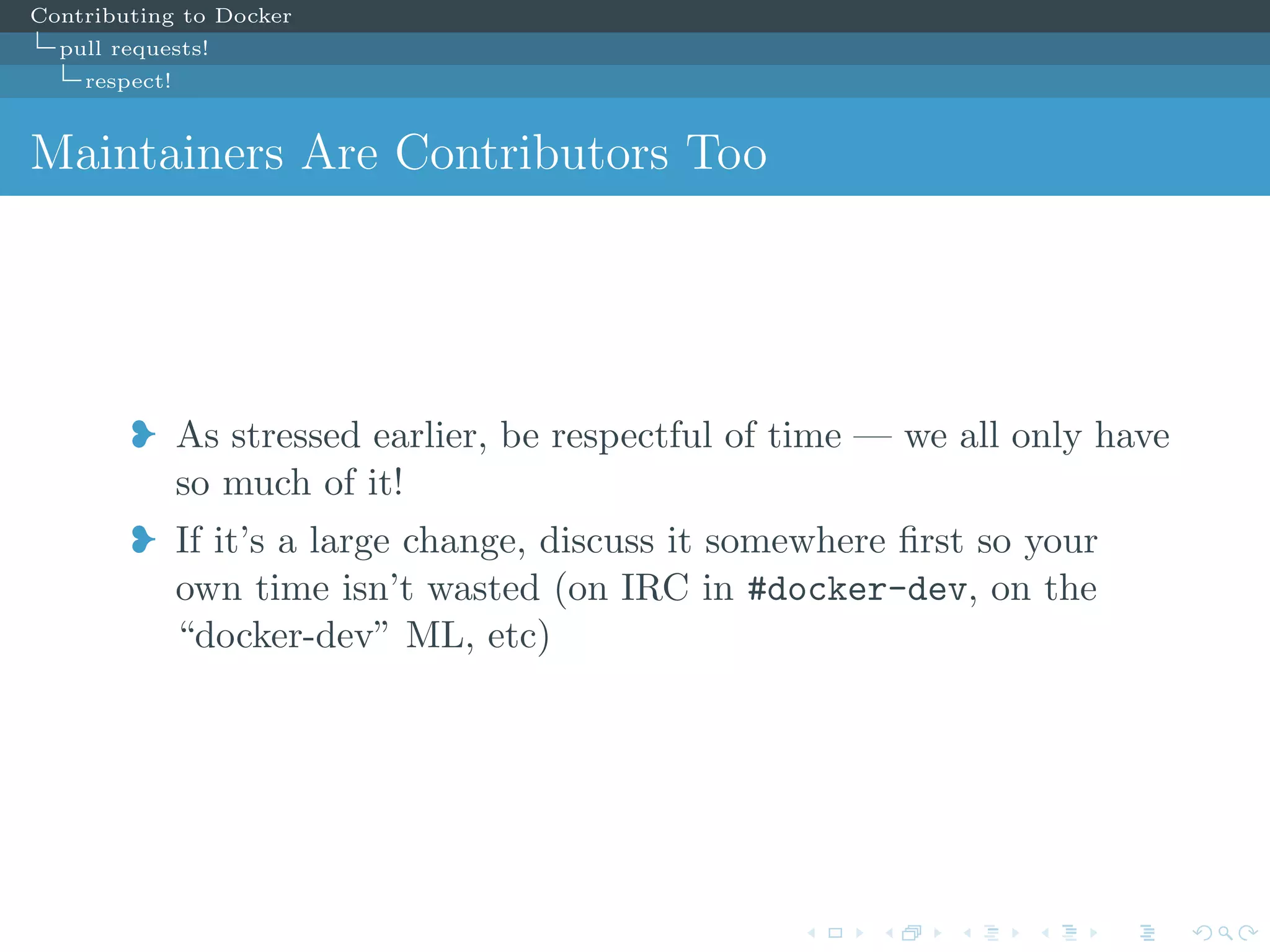 Contributing to Docker
pull requests!
respect!
Maintainers Are Contributors Too
j As stressed earlier, be respectful of time — we all only have
so much of it!
j If it’s a large change, discuss it somewhere ﬁrst so your
own time isn’t wasted (on IRC in #docker-dev, on the
“docker-dev” ML, etc)
 