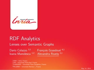 May 14, 2014
RDF Analytics
Lenses over Semantic Graphs
Dario Colazzo 3,1
Franc¸ois Goasdou´e 4,1
Ioana Manolescu 1,2
Alexandra Roatis¸ 2,1
1OAK – Inria, France
2LRI – Universit´e Paris-Sud, France
3LAMSADE – Universit´e Paris Dauphine, France
4PILGRIM – Universit´e Rennes 1, France
 