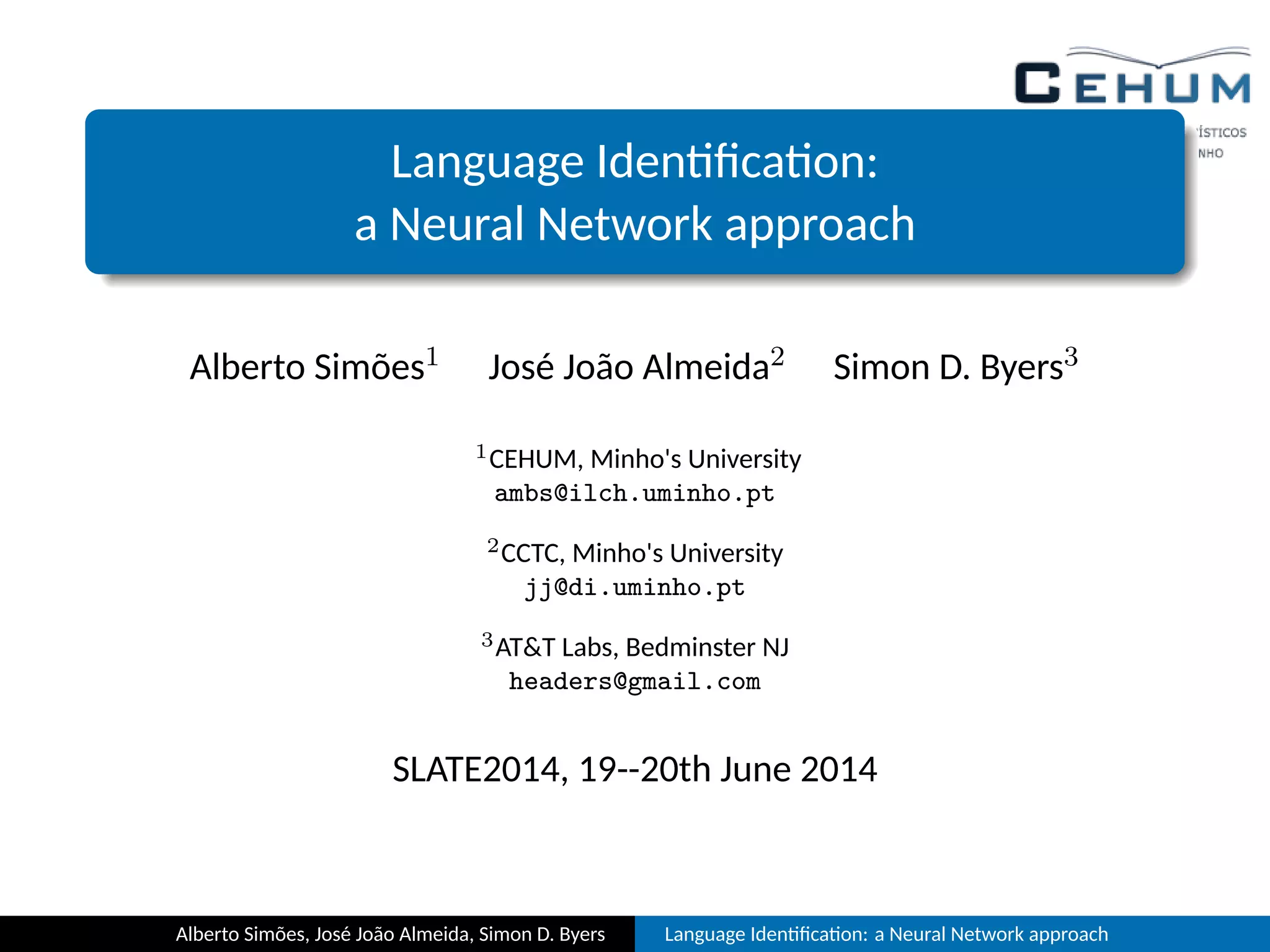 Language Iden ﬁca on:
a Neural Network approach
Alberto Simões1 José João Almeida2 Simon D. Byers3
1CEHUM, Minho's University
ambs@ilch.uminho.pt
2CCTC, Minho's University
jj@di.uminho.pt
3AT&T Labs, Bedminster NJ
headers@gmail.com
SLATE2014, 19--20th June 2014
Alberto Simões, José João Almeida, Simon D. Byers Language Iden ﬁca on: a Neural Network approach
 