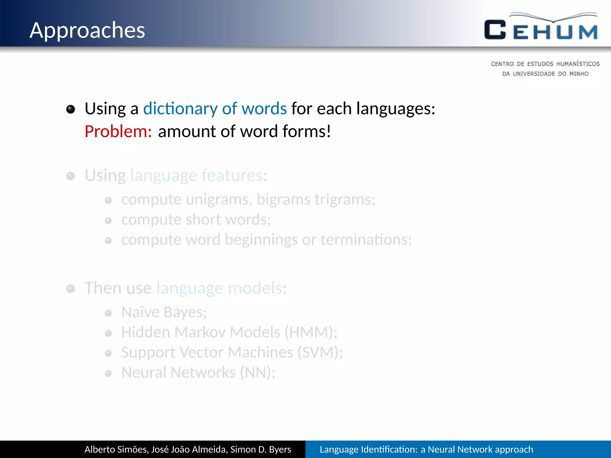 Approaches
Using a dic onary of words for each language:
Problem: amount of word forms!
Using language features:
compute unigrams, bigrams, trigrams, …;
compute short words;
compute word beginnings or termina ons;
Then use language models:
Naïve Bayes;
Hidden Markov Models (HMM);
Support Vector Machines (SVM);
Neural Networks (NN);
Alberto Simões, José João Almeida, Simon D. Byers Language Iden ﬁca on: a Neural Network approach
 