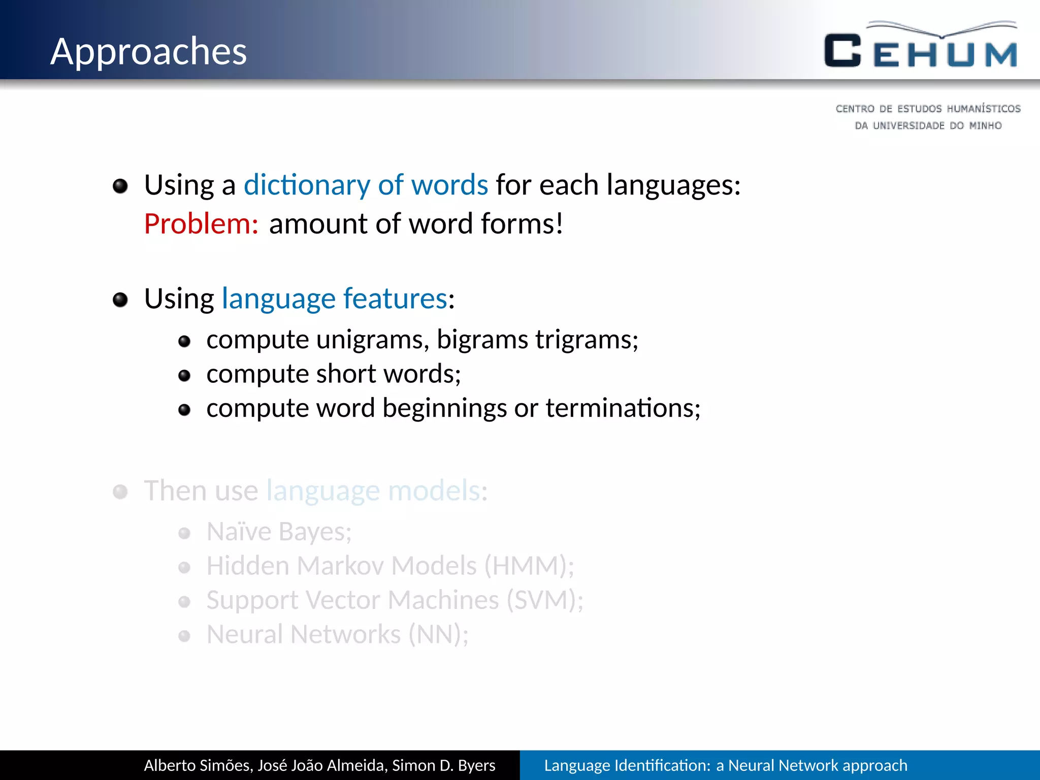 Approaches
Using a dic onary of words for each language:
Problem: amount of word forms!
Using language features:
compute unigrams, bigrams, trigrams, …;
compute short words;
compute word beginnings or termina ons;
Then use language models:
Naïve Bayes;
Hidden Markov Models (HMM);
Support Vector Machines (SVM);
Neural Networks (NN);
Alberto Simões, José João Almeida, Simon D. Byers Language Iden ﬁca on: a Neural Network approach
 