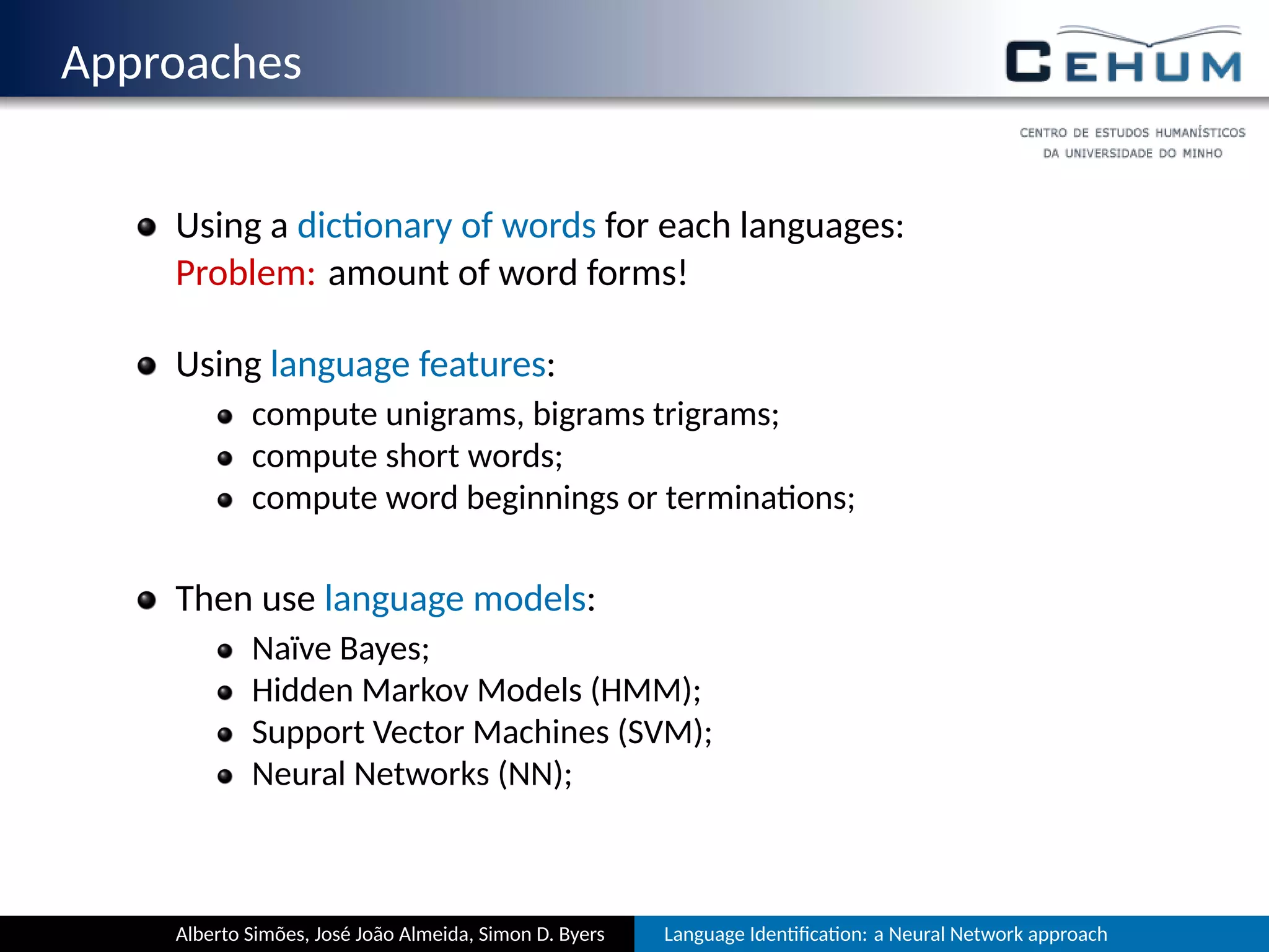 Approaches
Using a dic onary of words for each language:
Problem: amount of word forms!
Using language features:
compute unigrams, bigrams, trigrams, …;
compute short words;
compute word beginnings or termina ons;
Then use language models:
Naïve Bayes;
Hidden Markov Models (HMM);
Support Vector Machines (SVM);
Neural Networks (NN);
Alberto Simões, José João Almeida, Simon D. Byers Language Iden ﬁca on: a Neural Network approach
 