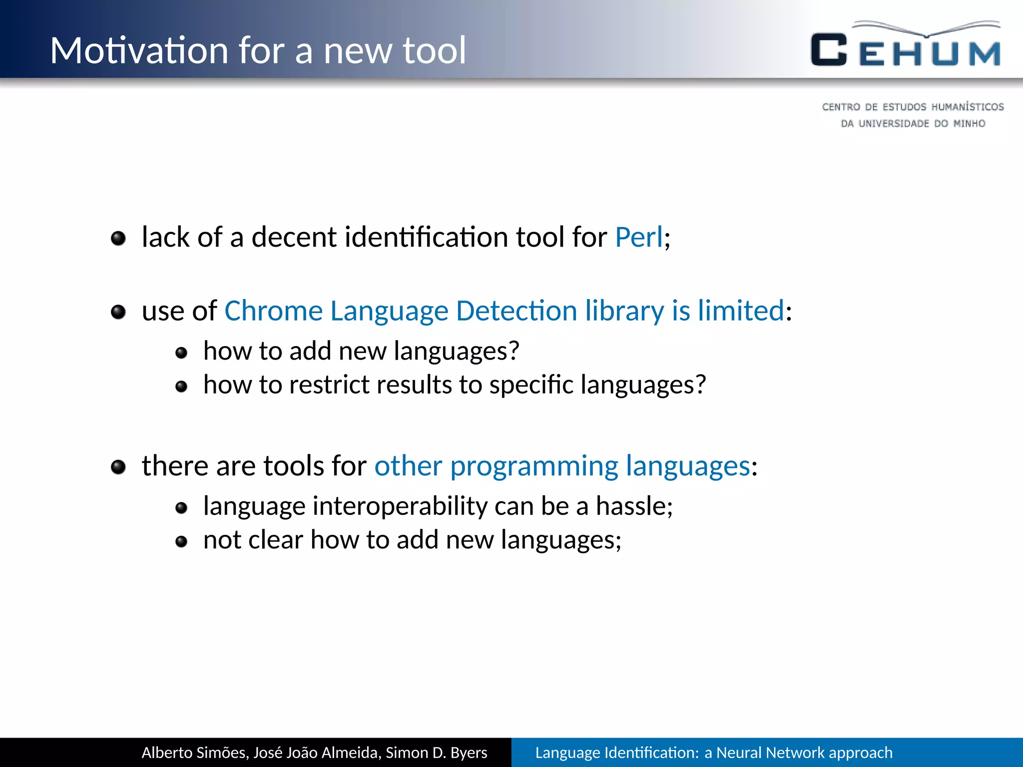 Mo va on for a new tool
lack of a decent iden ﬁca on tool for Perl;
use of Chrome Language Detec on library is limited:
how to add new languages?
how to restrict results to speciﬁc languages?
there are tools for other programming languages:
language interoperability can be a hassle;
not clear how to add new languages;
Alberto Simões, José João Almeida, Simon D. Byers Language Iden ﬁca on: a Neural Network approach
 