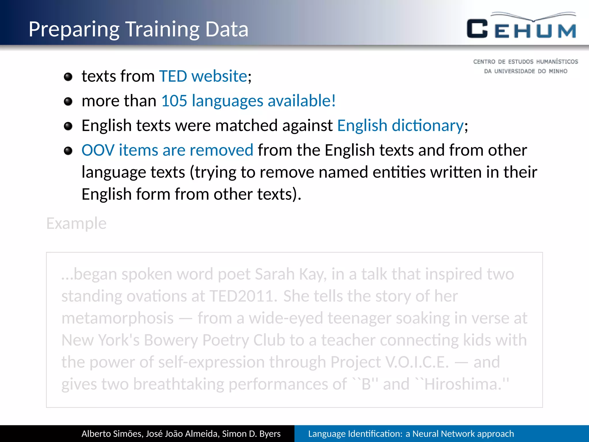 Preparing Training Data
texts from TED website;
more than 105 languages available!
English texts were matched against English dic onary;
OOV items are removed from the English texts and from other
language texts (trying to remove named en es wri en in their
English form from other texts).
Example
…began spoken word poet Sarah Kay, in a talk that inspired two
standing ova ons at TED2011. She tells the story of her
metamorphosis — from a wide-eyed teenager soaking in verse at
New York's Bowery Poetry Club to a teacher connec ng kids with
the power of self-expression through Project V.O.I.C.E. — and
gives two breathtaking performances of ``B'' and ``Hiroshima.''
Alberto Simões, José João Almeida, Simon D. Byers Language Iden ﬁca on: a Neural Network approach
 