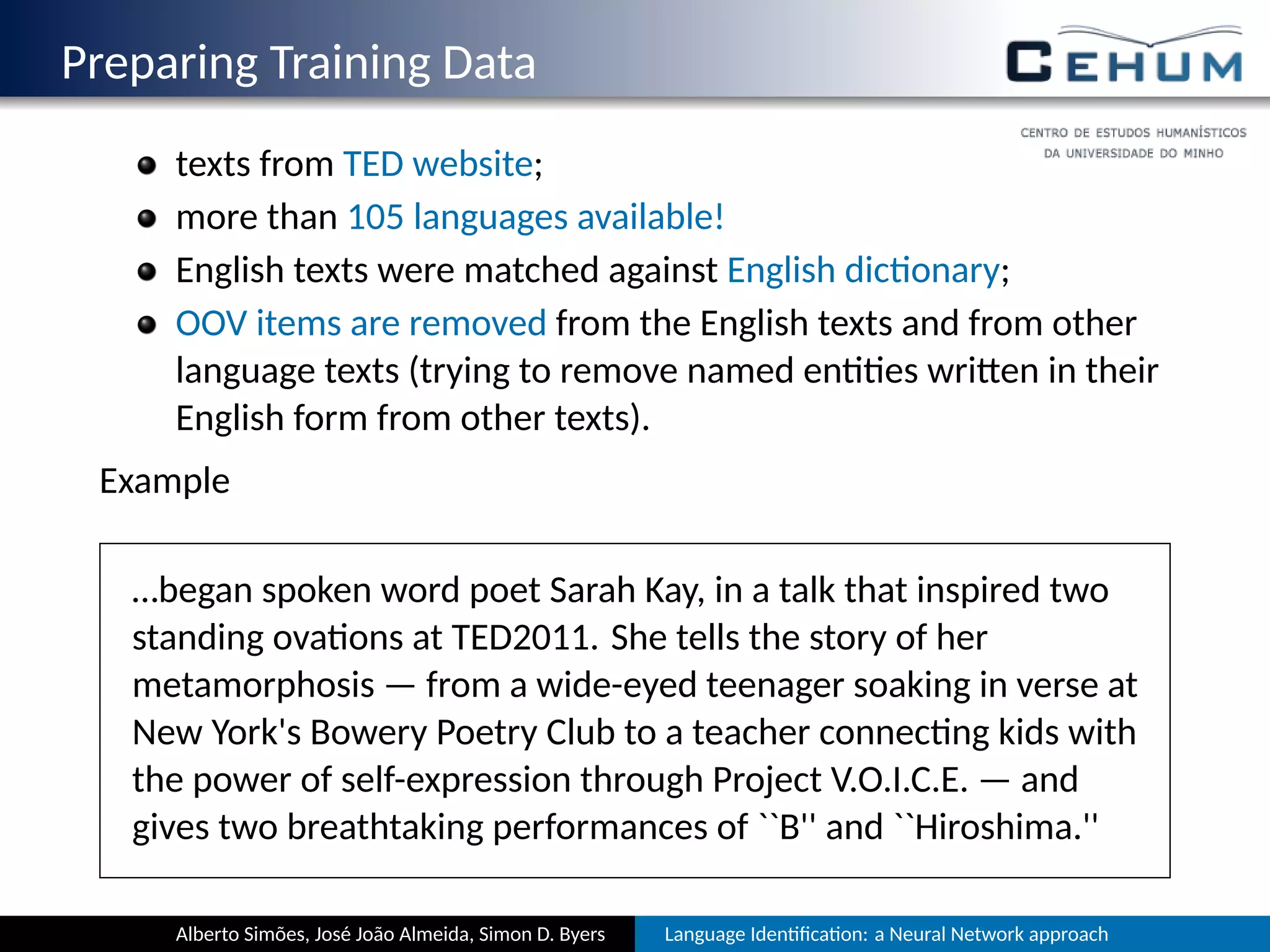 Preparing Training Data
texts from TED website;
more than 105 languages available!
English texts were matched against English dic onary;
OOV items are removed from the English texts and from other
language texts (trying to remove named en es wri en in their
English form from other texts).
Example
…began spoken word poet Sarah Kay, in a talk that inspired two
standing ova ons at TED2011. She tells the story of her
metamorphosis — from a wide-eyed teenager soaking in verse at
New York's Bowery Poetry Club to a teacher connec ng kids with
the power of self-expression through Project V.O.I.C.E. — and
gives two breathtaking performances of ``B'' and ``Hiroshima.''
Alberto Simões, José João Almeida, Simon D. Byers Language Iden ﬁca on: a Neural Network approach
 