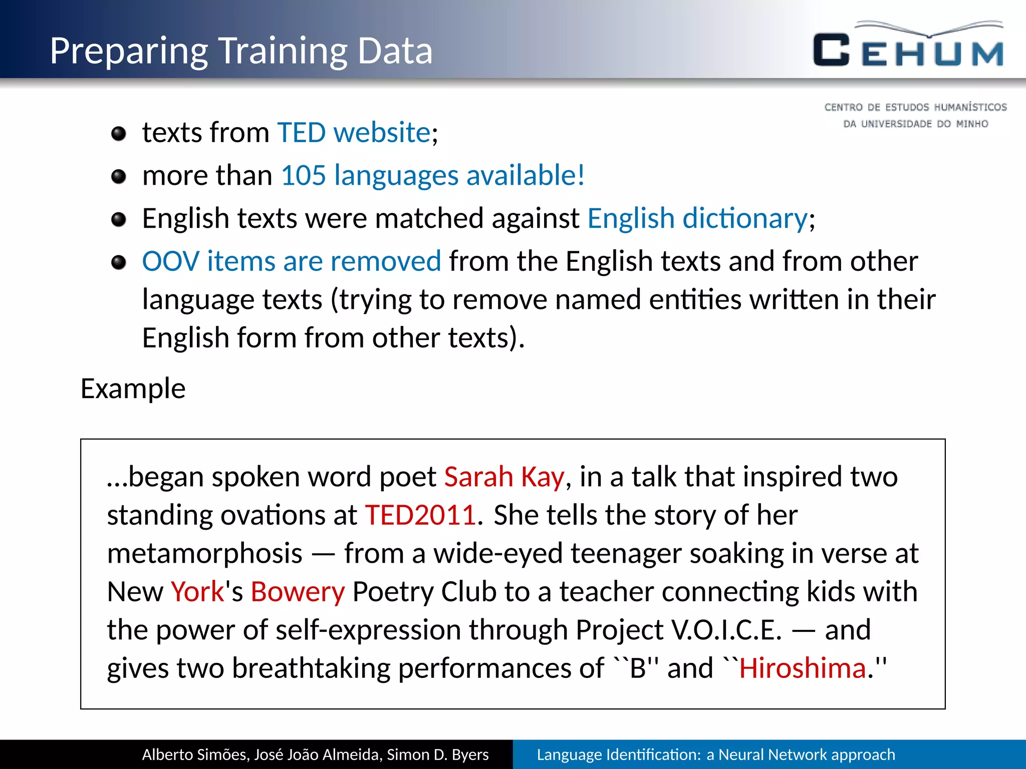 Preparing Training Data
texts from TED website;
more than 105 languages available!
English texts were matched against English dic onary;
OOV items are removed from the English texts and from other
language texts (trying to remove named en es wri en in their
English form from other texts).
Example
…began spoken word poet Sarah Kay, in a talk that inspired two
standing ova ons at TED2011. She tells the story of her
metamorphosis — from a wide-eyed teenager soaking in verse at
New York's Bowery Poetry Club to a teacher connec ng kids with
the power of self-expression through Project V.O.I.C.E. — and
gives two breathtaking performances of ``B'' and ``Hiroshima.''
Alberto Simões, José João Almeida, Simon D. Byers Language Iden ﬁca on: a Neural Network approach
 