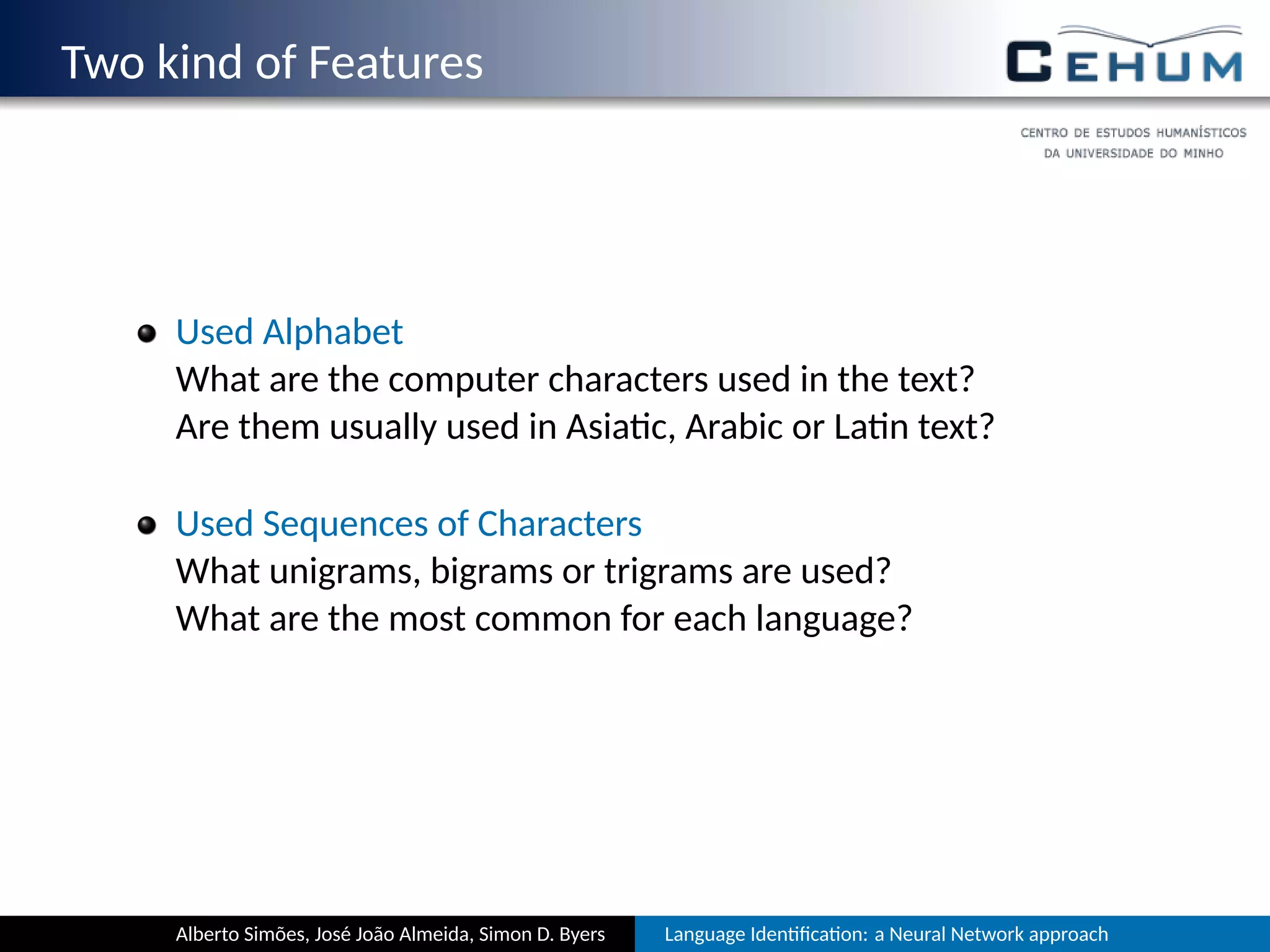 Two kind of Features
Used Alphabet
Which are the computer characters used in the text?
Are they usually used in Asia c, Arabic or La n text?
Used Sequences of Characters
Which unigrams, bigrams or trigrams are used?
Which are most common for each language?
Alberto Simões, José João Almeida, Simon D. Byers Language Iden ﬁca on: a Neural Network approach
 