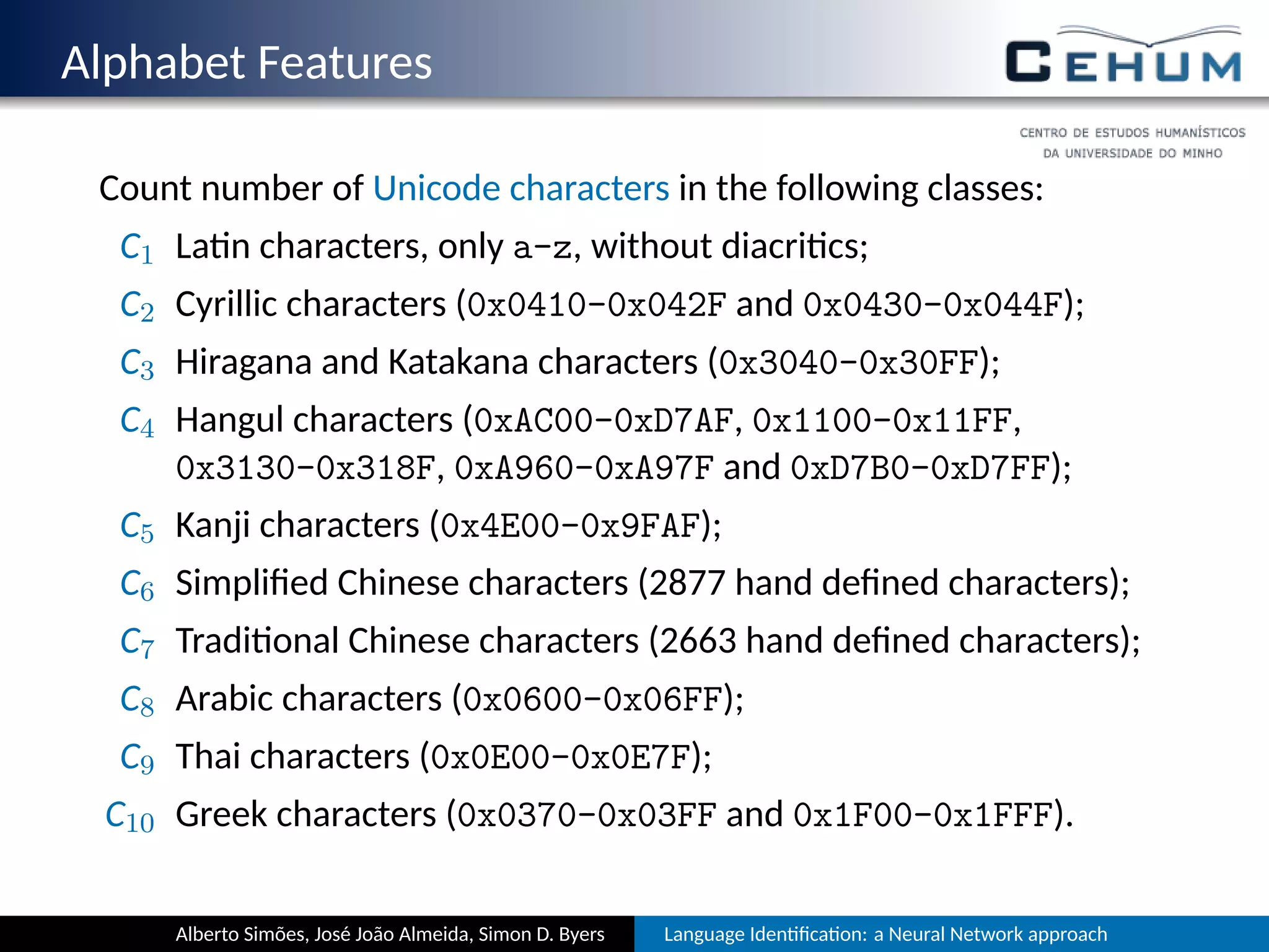 Alphabet Features
Count number of Unicode characters in the following classes:
C1 La n characters, only a-z, without diacri cs;
C2 Cyrillic characters (0x0410-0x042F and 0x0430-0x044F);
C3 Hiragana and Katakana characters (0x3040-0x30FF);
C4 Hangul characters (0xAC00-0xD7AF, 0x1100-0x11FF,
0x3130-0x318F, 0xA960-0xA97F and 0xD7B0-0xD7FF);
C5 Kanji characters (0x4E00-0x9FAF);
C6 Simpliﬁed Chinese characters (2877 hand deﬁned characters);
C7 Tradi onal Chinese characters (2663 hand deﬁned characters);
C8 Arabic characters (0x0600-0x06FF);
C9 Thai characters (0x0E00-0x0E7F);
C10 Greek characters (0x0370-0x03FF and 0x1F00-0x1FFF).
Alberto Simões, José João Almeida, Simon D. Byers Language Iden ﬁca on: a Neural Network approach
 