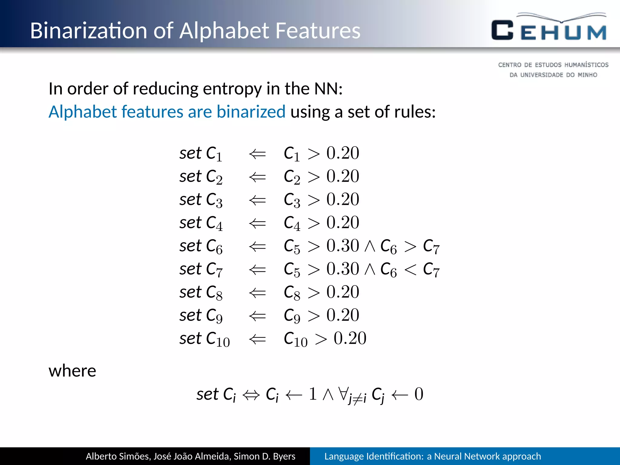 Binariza on of Alphabet Features
In order of reducing entropy in the NN:
Alphabet features are binarized using a set of rules:
set C1 ⇐ C1  0.20
set C2 ⇐ C2  0.20
set C3 ⇐ C3  0.20
set C4 ⇐ C4  0.20
set C6 ⇐ C5  0.30 ∧ C6  C7
set C7 ⇐ C5  0.30 ∧ C6  C7
set C8 ⇐ C8  0.20
set C9 ⇐ C9  0.20
set C10 ⇐ C10  0.20
where
set Ci ⇔ Ci ← 1 ∧ ∀j̸=i Cj ← 0
Alberto Simões, José João Almeida, Simon D. Byers Language Iden ﬁca on: a Neural Network approach
 