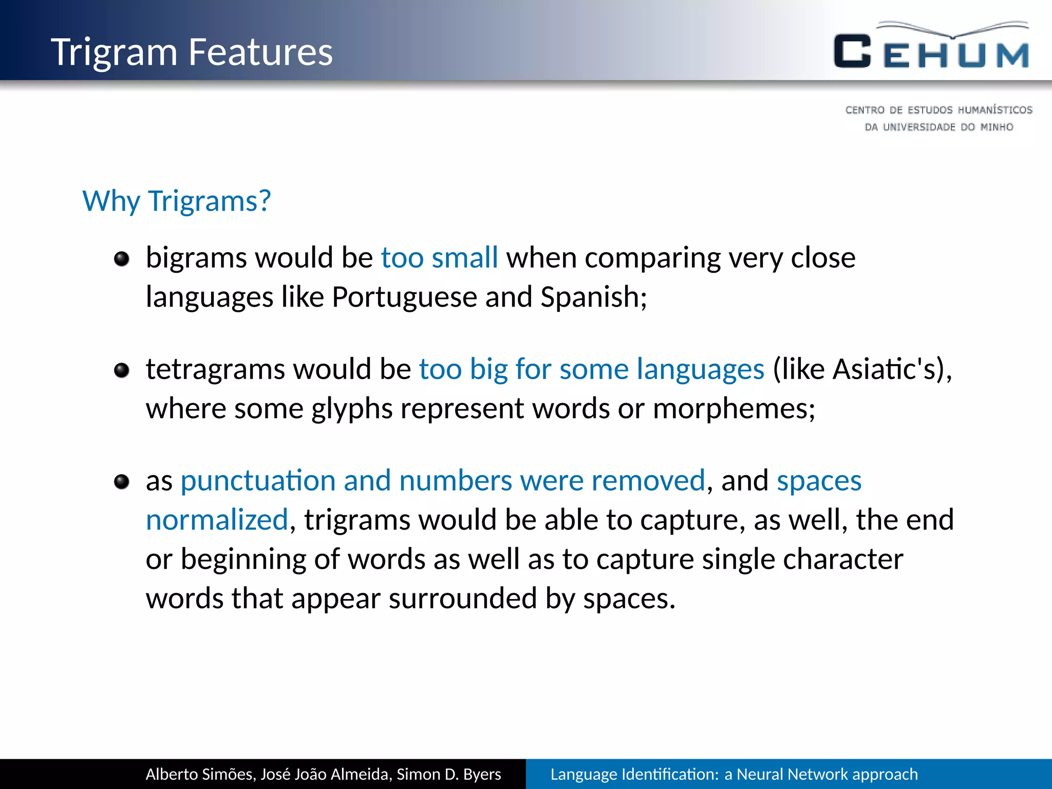 Trigram Features
Why Trigrams?
bigrams would be too small when comparing very close
languages like Portuguese and Spanish;
tetragrams would be too big for some languages (like Asia c's),
where some glyphs represent words or morphemes;
as punctua on and numbers were removed, and spaces
normalized, trigrams would be able to capture, as well, the end
or beginning of words as well as to capture single character
words that appear surrounded by spaces.
Alberto Simões, José João Almeida, Simon D. Byers Language Iden ﬁca on: a Neural Network approach
 